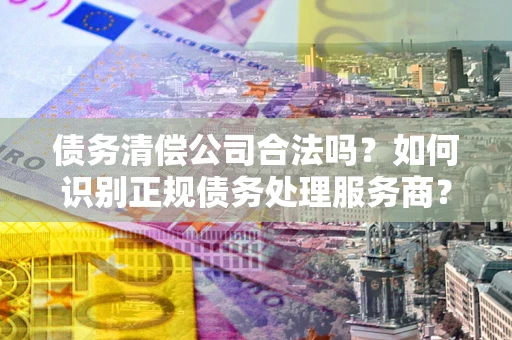 武汉债务清偿公司合法吗？如何识别正规债务处理服务商？