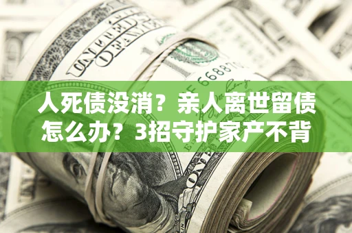 武汉人死债没消？亲人离世留债怎么办？3招守护家产不背锅