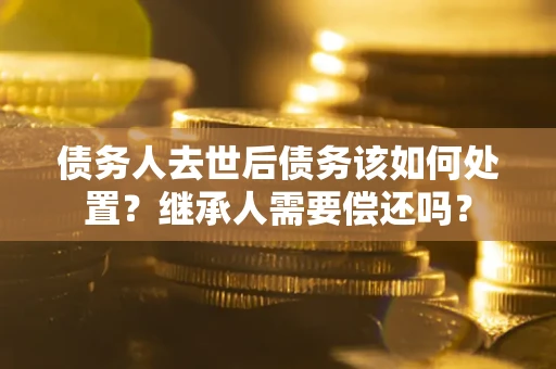 武汉债务人去世后债务该如何处置？继承人需要偿还吗？