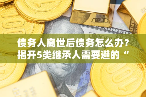 武汉债务人离世后债务怎么办？揭开5类继承人需要避的“坑”